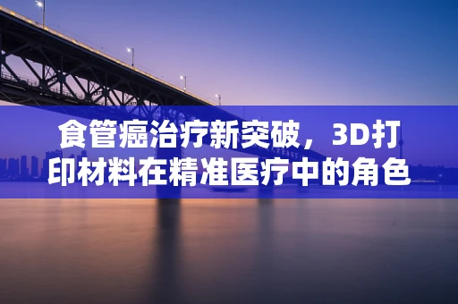 食管癌治疗新突破，3D打印材料在精准医疗中的角色