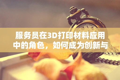 服务员在3D打印材料应用中的角色，如何成为创新与服务的桥梁？