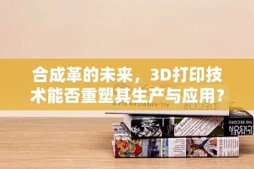合成革的未来，3D打印技术能否重塑其生产与应用？