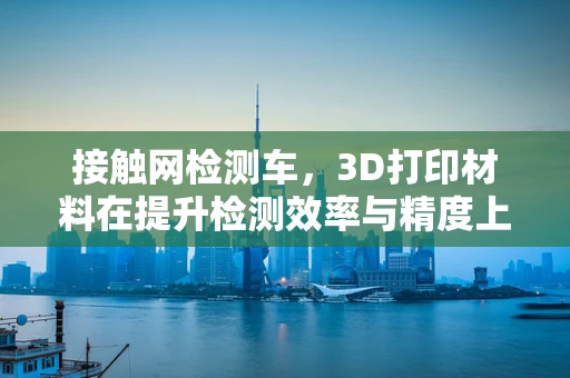 接触网检测车，3D打印材料在提升检测效率与精度上的新挑战？