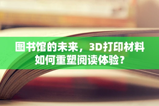 图书馆的未来，3D打印材料如何重塑阅读体验？