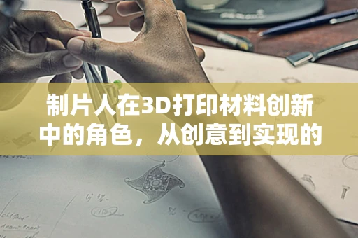 制片人在3D打印材料创新中的角色，从创意到实现的桥梁