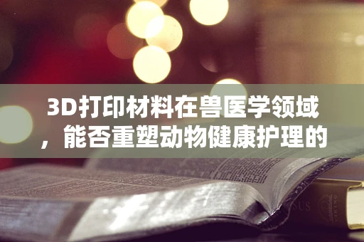 3D打印材料在兽医学领域，能否重塑动物健康护理的未来？