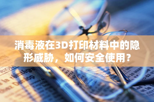消毒液在3D打印材料中的隐形威胁，如何安全使用？