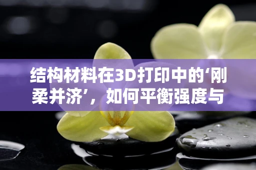 结构材料在3D打印中的‘刚柔并济’，如何平衡强度与轻量化？