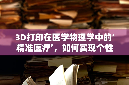 3D打印在医学物理学中的‘精准医疗’，如何实现个性化治疗方案的精确制造？