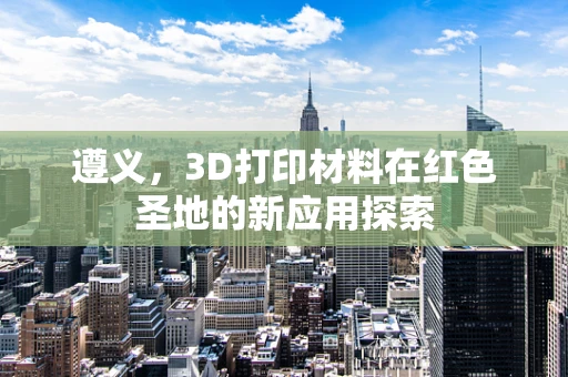 遵义，3D打印材料在红色圣地的新应用探索