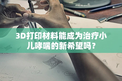 3D打印材料能成为治疗小儿哮喘的新希望吗？