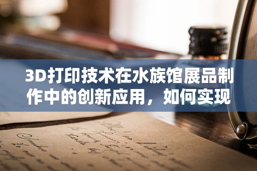 3D打印技术在水族馆展品制作中的创新应用，如何实现更生动、持久的海洋生物展示？