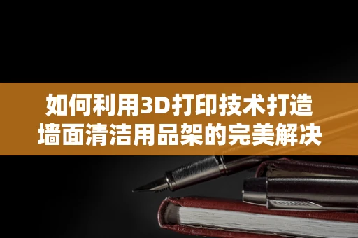 如何利用3D打印技术打造墙面清洁用品架的完美解决方案？