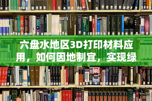 六盘水地区3D打印材料应用，如何因地制宜，实现绿色制造？