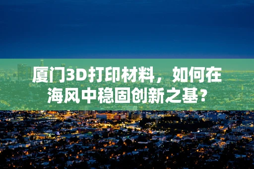 厦门3D打印材料，如何在海风中稳固创新之基？