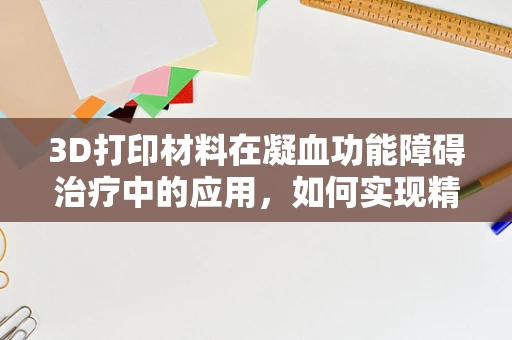 3D打印材料在凝血功能障碍治疗中的应用，如何实现精准医疗的‘定制化’止血？