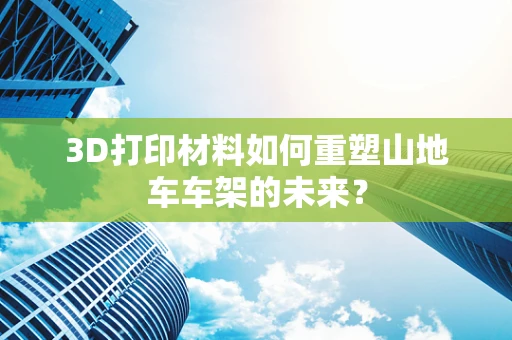 3D打印材料如何重塑山地车车架的未来？