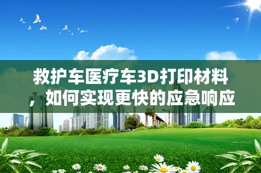 救护车医疗车3D打印材料，如何实现更快的应急响应？