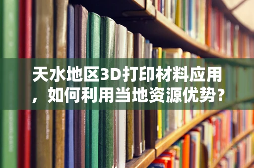 天水地区3D打印材料应用，如何利用当地资源优势？