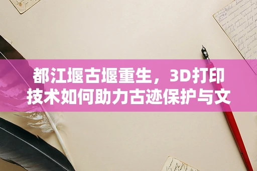 都江堰古堰重生，3D打印技术如何助力古迹保护与文化传承？