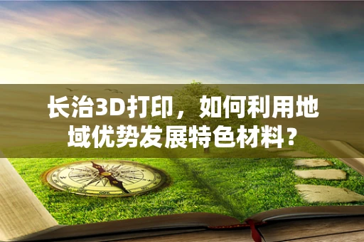 长治3D打印，如何利用地域优势发展特色材料？