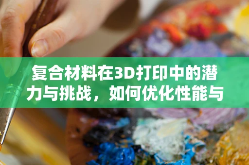 复合材料在3D打印中的潜力与挑战，如何优化性能与成本？