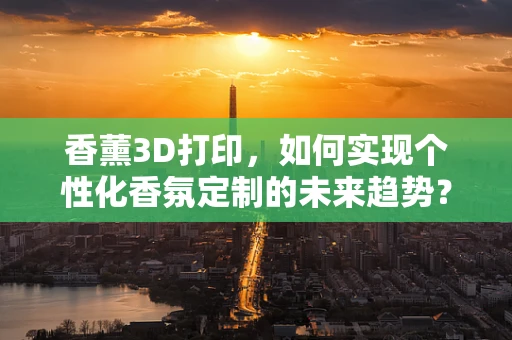 香薰3D打印，如何实现个性化香氛定制的未来趋势？