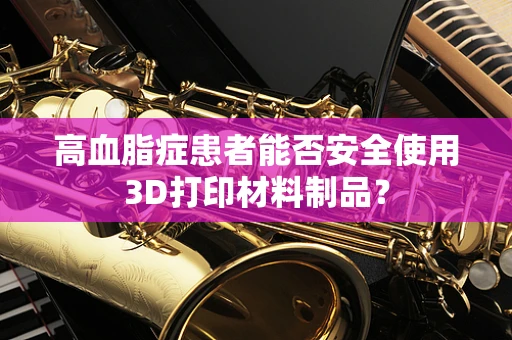 高血脂症患者能否安全使用3D打印材料制品？