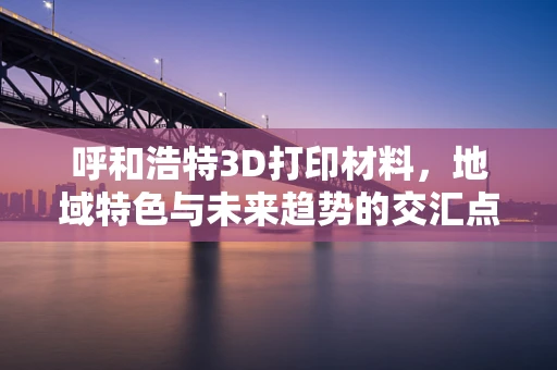 呼和浩特3D打印材料，地域特色与未来趋势的交汇点
