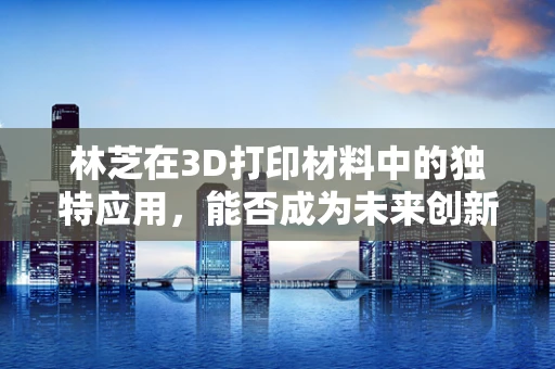 林芝在3D打印材料中的独特应用，能否成为未来创新的关键？
