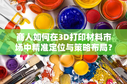 商人如何在3D打印材料市场中精准定位与策略布局？