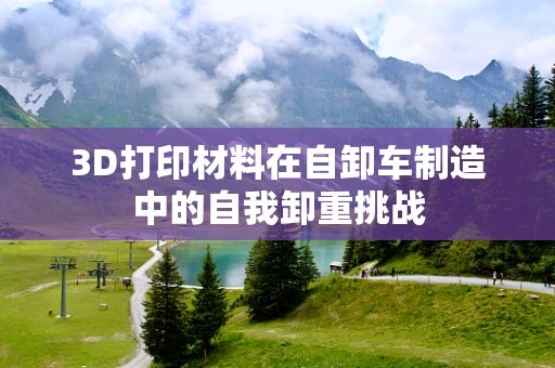 3D打印材料在自卸车制造中的自我卸重挑战
