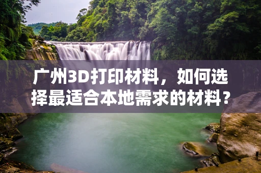 广州3D打印材料，如何选择最适合本地需求的材料？