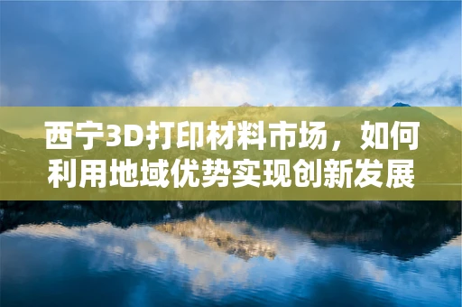 西宁3D打印材料市场，如何利用地域优势实现创新发展？
