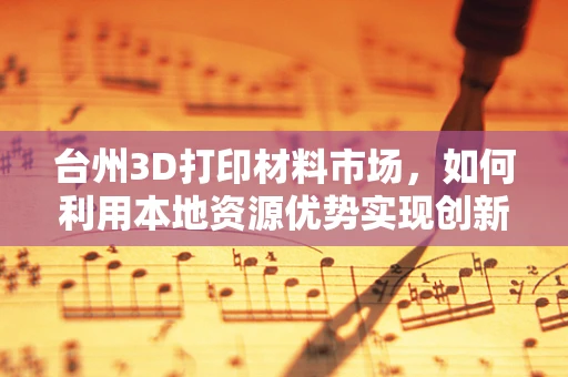 台州3D打印材料市场，如何利用本地资源优势实现创新发展？