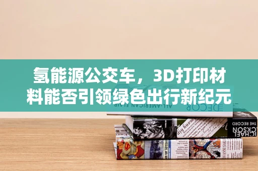 氢能源公交车，3D打印材料能否引领绿色出行新纪元？