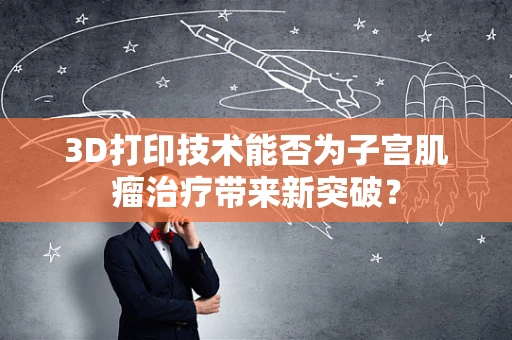 3D打印技术能否为子宫肌瘤治疗带来新突破？