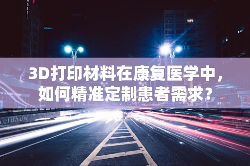 3D打印材料在康复医学中，如何精准定制患者需求？