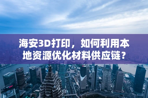 海安3D打印，如何利用本地资源优化材料供应链？