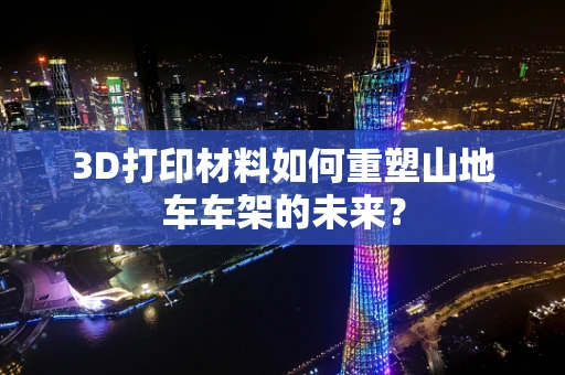 3D打印材料如何重塑山地车车架的未来？