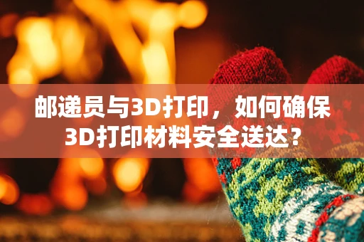 邮递员与3D打印，如何确保3D打印材料安全送达？