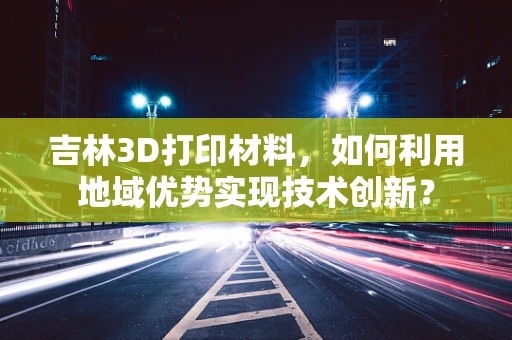 吉林3D打印材料，如何利用地域优势实现技术创新？