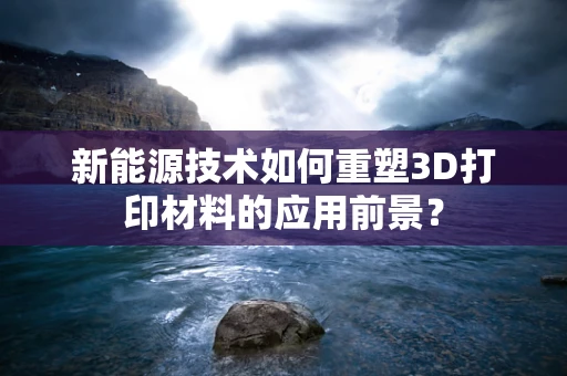 新能源技术如何重塑3D打印材料的应用前景？