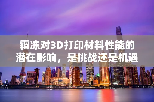 霜冻对3D打印材料性能的潜在影响，是挑战还是机遇？