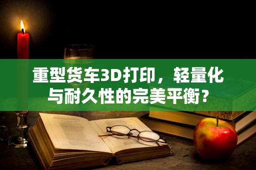 重型货车3D打印，轻量化与耐久性的完美平衡？