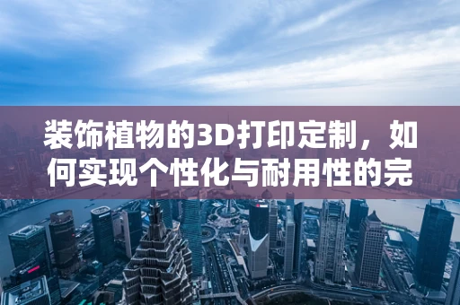装饰植物的3D打印定制，如何实现个性化与耐用性的完美结合？
