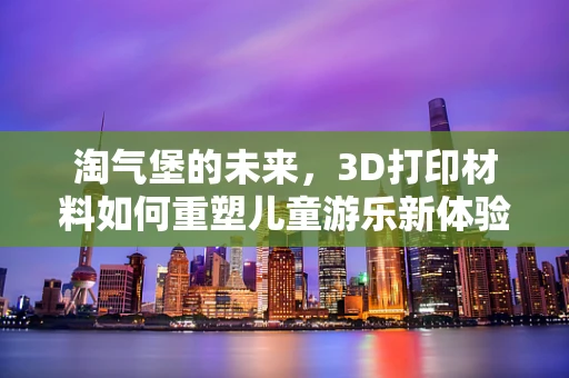 淘气堡的未来，3D打印材料如何重塑儿童游乐新体验？