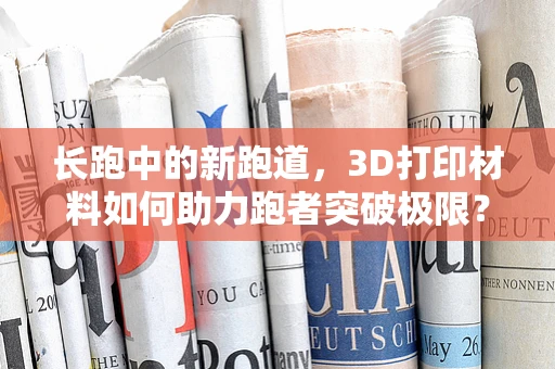 长跑中的新跑道，3D打印材料如何助力跑者突破极限？