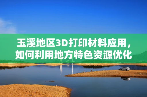 玉溪地区3D打印材料应用，如何利用地方特色资源优化打印效果？