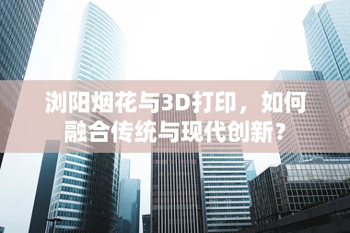 浏阳烟花与3D打印，如何融合传统与现代创新？