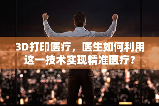 3D打印医疗，医生如何利用这一技术实现精准医疗？