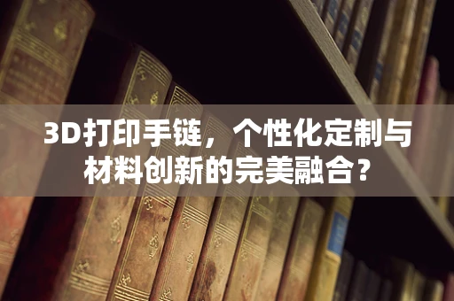 3D打印手链，个性化定制与材料创新的完美融合？