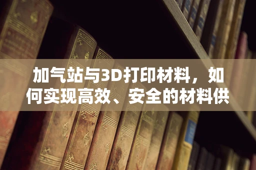 加气站与3D打印材料，如何实现高效、安全的材料供应？
